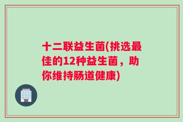 十二联益生菌(挑选最佳的12种益生菌，助你维持肠道健康)