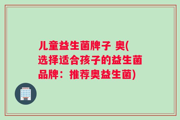 儿童益生菌牌子 奥(选择适合孩子的益生菌品牌：推荐奥益生菌)