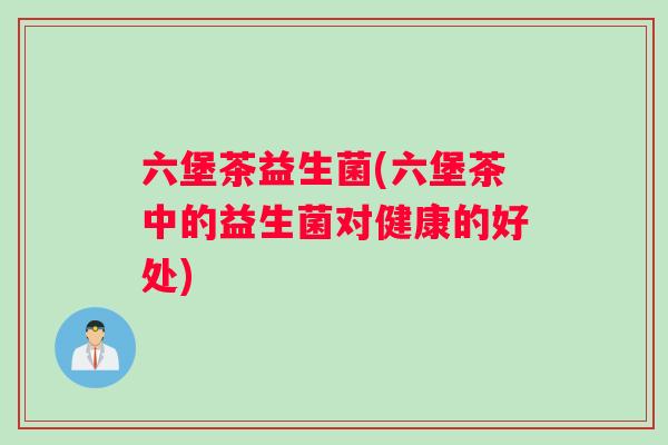 六堡茶益生菌(六堡茶中的益生菌对健康的好处)
