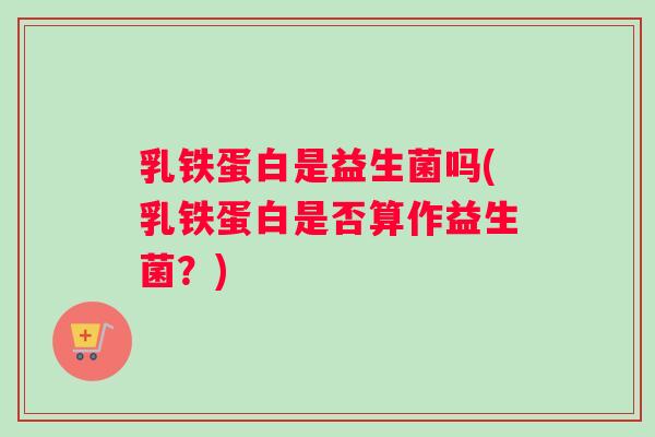 乳铁蛋白是益生菌吗(乳铁蛋白是否算作益生菌？)