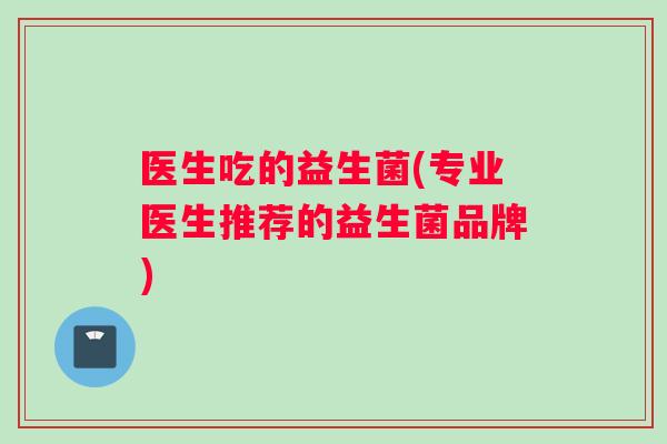 医生吃的益生菌(专业医生推荐的益生菌品牌)