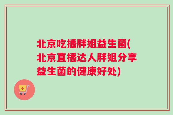 北京吃播胖姐益生菌(北京直播达人胖姐分享益生菌的健康好处)