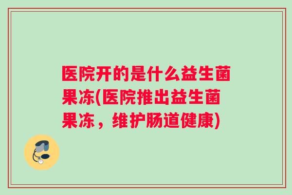 医院开的是什么益生菌果冻(医院推出益生菌果冻，维护肠道健康)