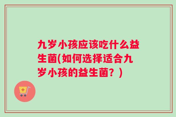 九岁小孩应该吃什么益生菌(如何选择适合九岁小孩的益生菌？)