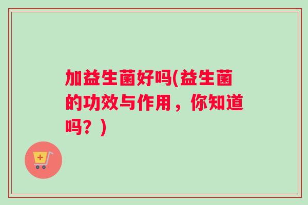 加益生菌好吗(益生菌的功效与作用，你知道吗？)