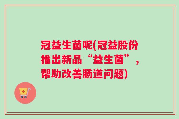 冠益生菌呢(冠益股份推出新品“益生菌”，帮助改善肠道问题)