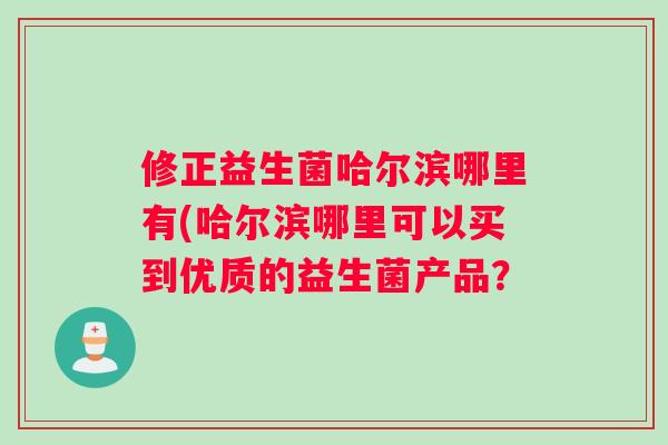 修正益生菌哈尔滨哪里有(哈尔滨哪里可以买到优质的益生菌产品？
