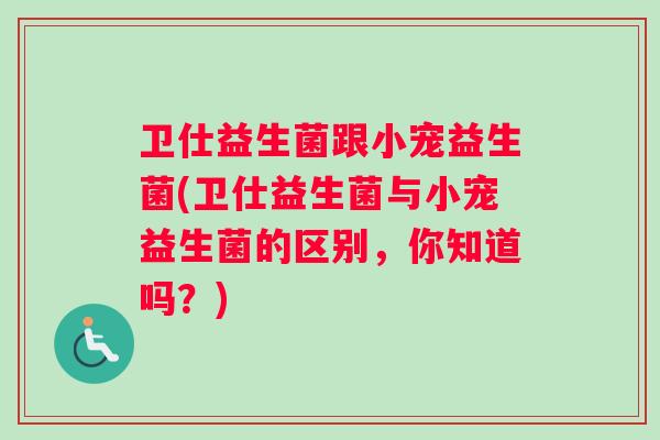 卫仕益生菌跟小宠益生菌(卫仕益生菌与小宠益生菌的区别，你知道吗？)