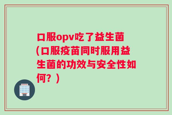 口服opv吃了益生菌(口服疫苗同时服用益生菌的功效与安全性如何？)