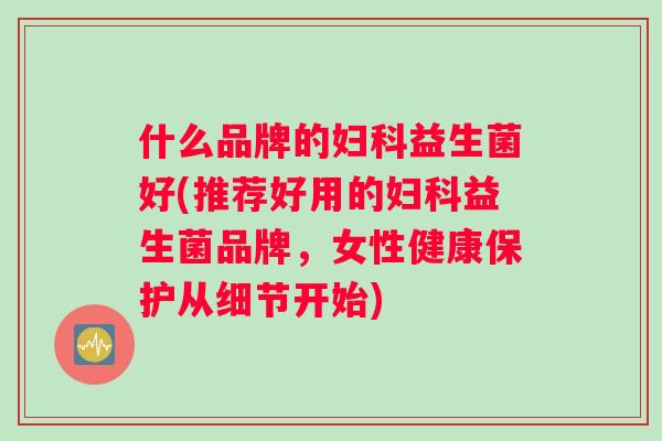 什么品牌的妇科益生菌好(推荐好用的妇科益生菌品牌，女性健康保护从细节开始)