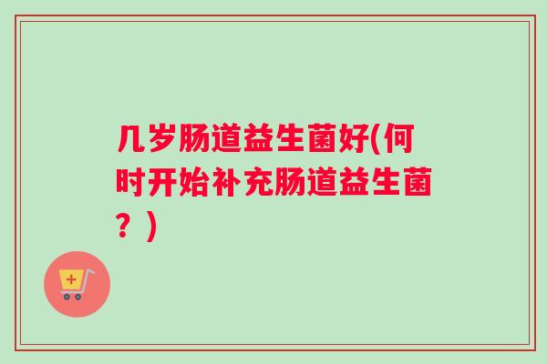 几岁肠道益生菌好(何时开始补充肠道益生菌？)