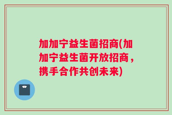 加加宁益生菌招商(加加宁益生菌开放招商，携手合作共创未来)