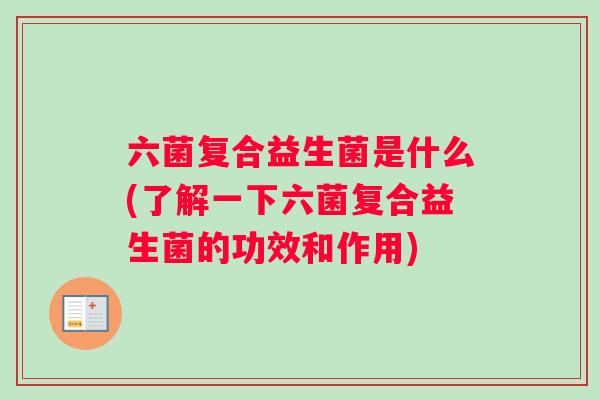 六菌复合益生菌是什么(了解一下六菌复合益生菌的功效和作用)
