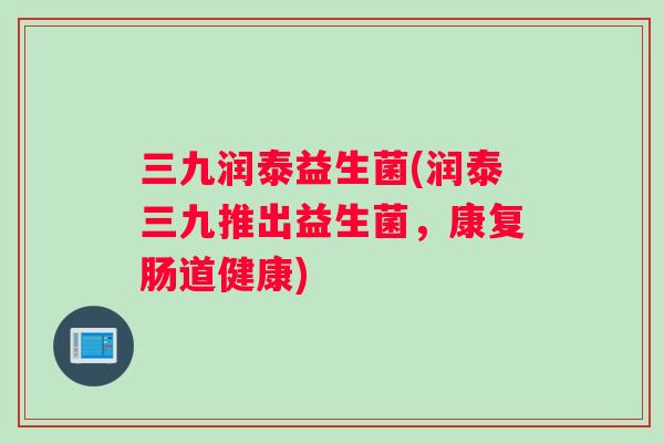 三九润泰益生菌(润泰三九推出益生菌，康复肠道健康)