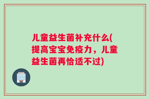 儿童益生菌补充什么(提高宝宝免疫力，儿童益生菌再恰适不过)
