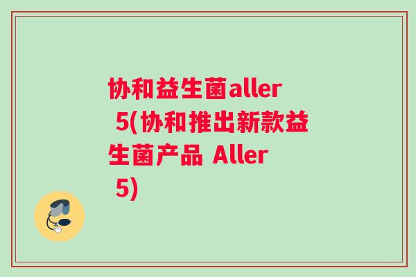 协和益生菌aller 5(协和推出新款益生菌产品 Aller 5)