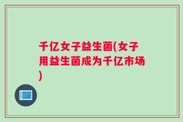 千亿女子益生菌(女子用益生菌成为千亿市场)