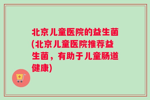 北京儿童医院的益生菌(北京儿童医院推荐益生菌，有助于儿童肠道健康)