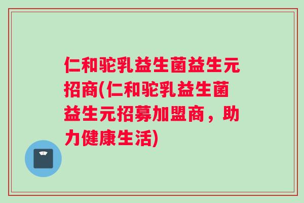仁和驼乳益生菌益生元招商(仁和驼乳益生菌益生元招募加盟商，助力健康生活)