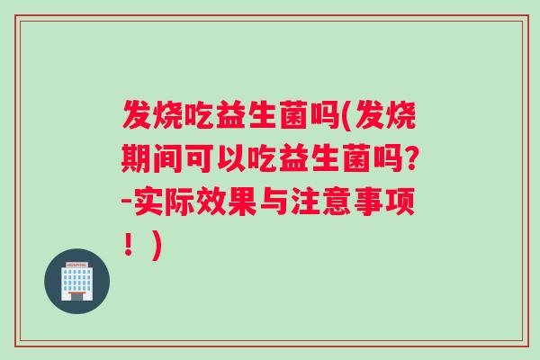 发烧吃益生菌吗(发烧期间可以吃益生菌吗？-实际效果与注意事项！)