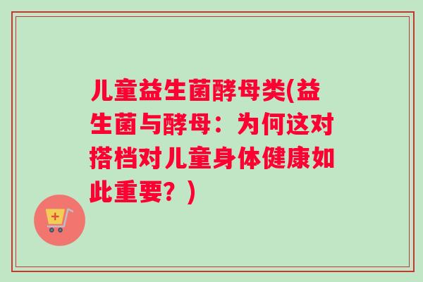 儿童益生菌酵母类(益生菌与酵母：为何这对搭档对儿童身体健康如此重要？)