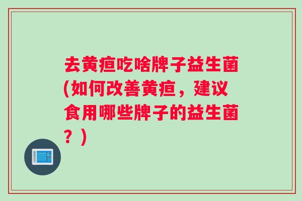 去黄疸吃啥牌子益生菌(如何改善黄疸，建议食用哪些牌子的益生菌？)