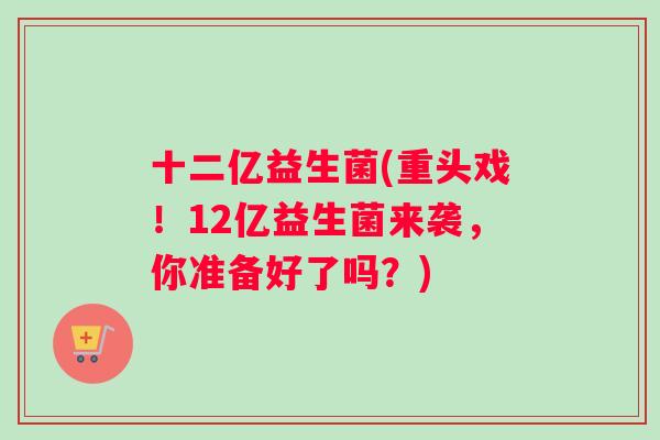 十二亿益生菌(重头戏！12亿益生菌来袭，你准备好了吗？)