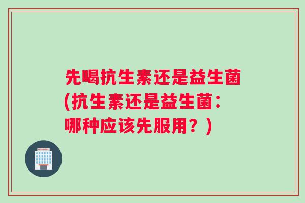 先喝抗生素还是益生菌(抗生素还是益生菌：哪种应该先服用？)