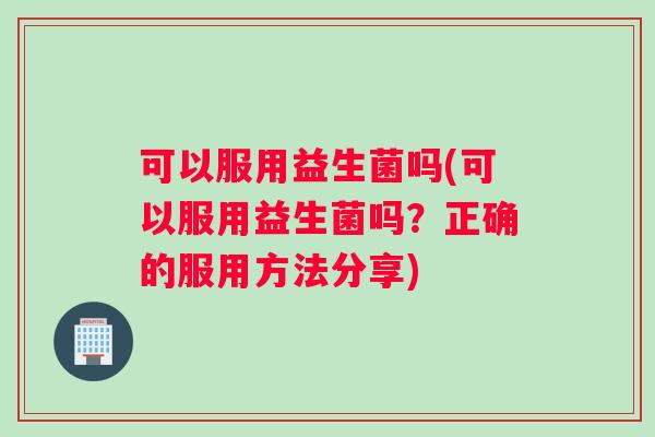 可以服用益生菌吗(可以服用益生菌吗？正确的服用方法分享)