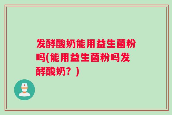 发酵酸奶能用益生菌粉吗(能用益生菌粉吗发酵酸奶？)