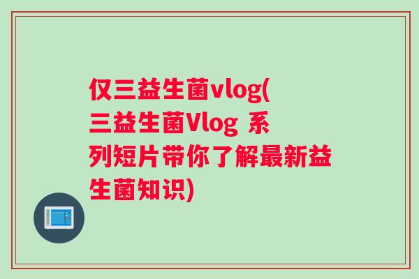 仅三益生菌vlog(三益生菌Vlog 系列短片带你了解最新益生菌知识)
