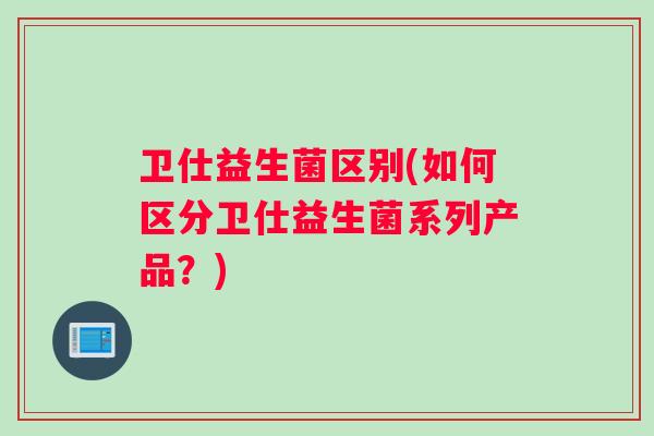 卫仕益生菌区别(如何区分卫仕益生菌系列产品？)