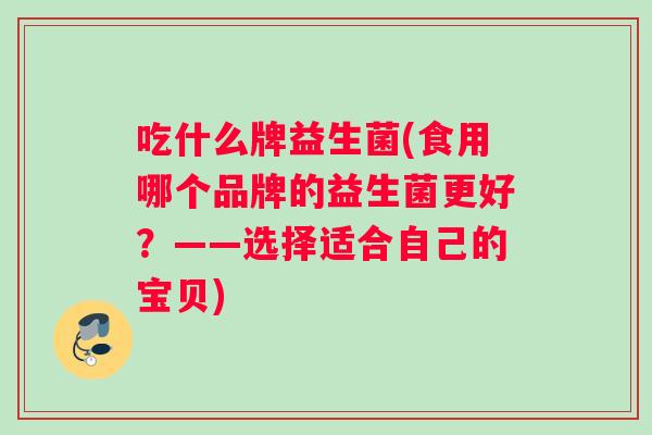 吃什么牌益生菌(食用哪个品牌的益生菌更好？——选择适合自己的宝贝)
