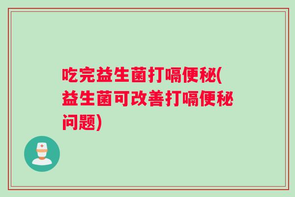 吃完益生菌打嗝便秘(益生菌可改善打嗝便秘问题)