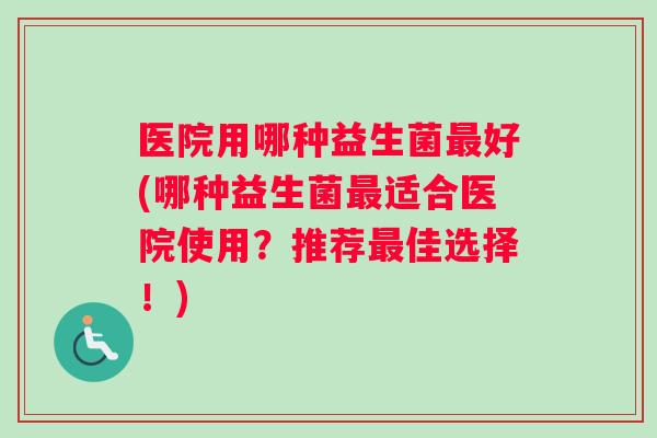 医院用哪种益生菌最好(哪种益生菌最适合医院使用？推荐最佳选择！)