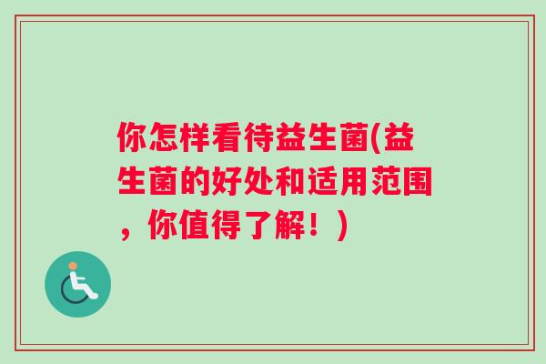 你怎样看待益生菌(益生菌的好处和适用范围，你值得了解！)