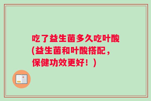 吃了益生菌多久吃叶酸(益生菌和叶酸搭配，保健功效更好！)