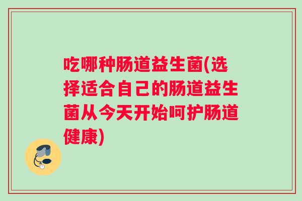 吃哪种肠道益生菌(选择适合自己的肠道益生菌从今天开始呵护肠道健康)