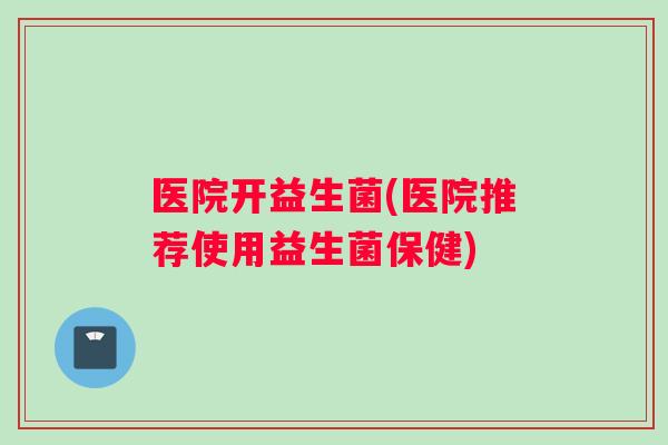 医院开益生菌(医院推荐使用益生菌保健)