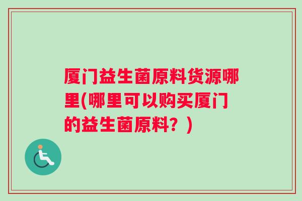 厦门益生菌原料货源哪里(哪里可以购买厦门的益生菌原料？)