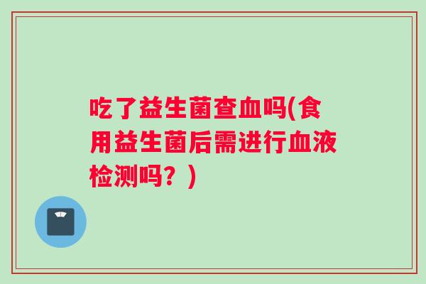 吃了益生菌查血吗(食用益生菌后需进行血液检测吗？)