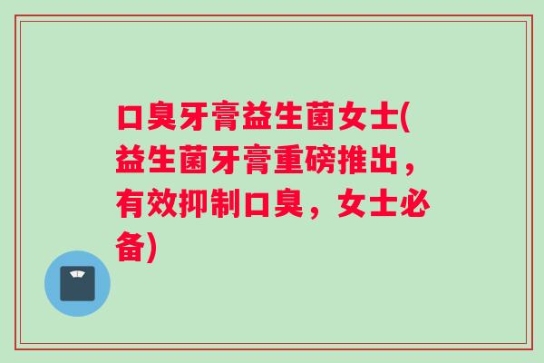 口臭牙膏益生菌女士(益生菌牙膏重磅推出，有效抑制口臭，女士必备)