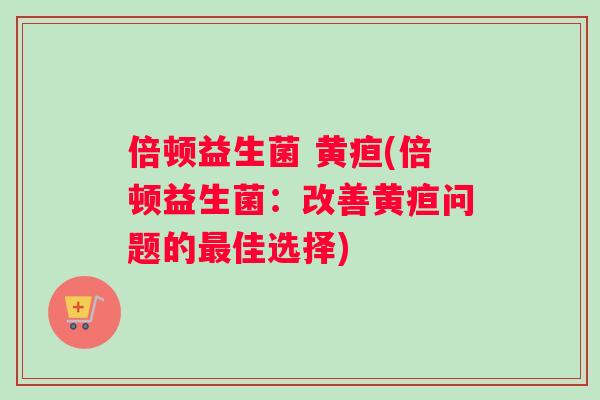 倍顿益生菌 黄疸(倍顿益生菌：改善黄疸问题的最佳选择)