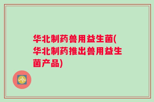 华北制药兽用益生菌(华北制药推出兽用益生菌产品)