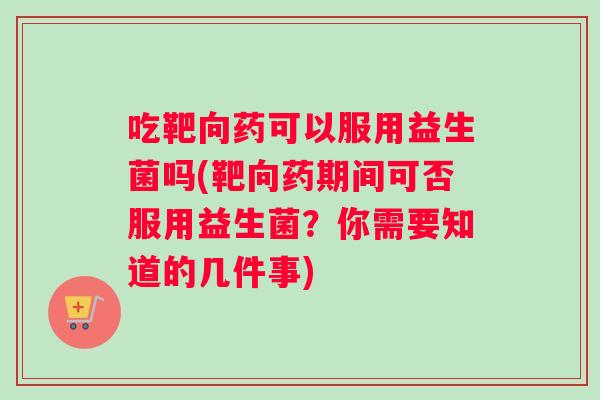 吃靶向药可以服用益生菌吗(靶向药期间可否服用益生菌？你需要知道的几件事)