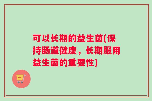 可以长期的益生菌(保持肠道健康，长期服用益生菌的重要性)