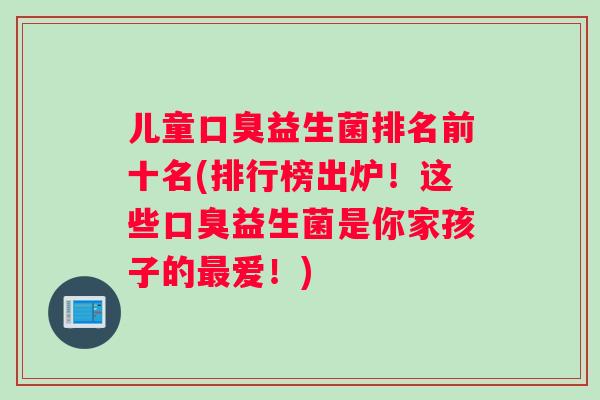 儿童口臭益生菌排名前十名(排行榜出炉！这些口臭益生菌是你家孩子的最爱！)
