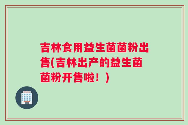吉林食用益生菌菌粉出售(吉林出产的益生菌菌粉开售啦！)
