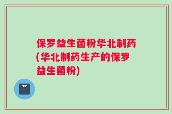 保罗益生菌粉华北制药(华北制药生产的保罗益生菌粉)
