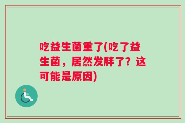 吃益生菌重了(吃了益生菌，居然发胖了？这可能是原因)